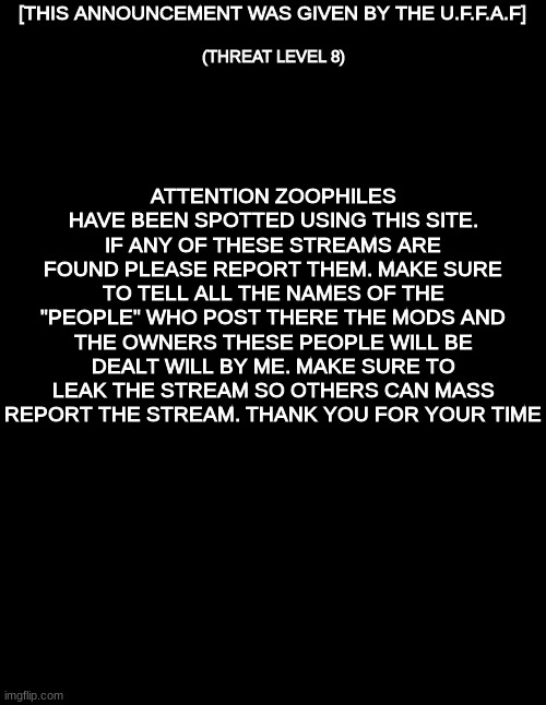 (THIS ANNOUNCEMENT WAS GIVEN BY THE U.F.F.A.F) | (THREAT LEVEL 8); [THIS ANNOUNCEMENT WAS GIVEN BY THE U.F.F.A.F]; ATTENTION ZOOPHILES HAVE BEEN SPOTTED USING THIS SITE. IF ANY OF THESE STREAMS ARE FOUND PLEASE REPORT THEM. MAKE SURE TO TELL ALL THE NAMES OF THE "PEOPLE" WHO POST THERE THE MODS AND THE OWNERS THESE PEOPLE WILL BE DEALT WILL BY ME. MAKE SURE TO LEAK THE STREAM SO OTHERS CAN MASS REPORT THE STREAM. THANK YOU FOR YOUR TIME | image tagged in blank black,crusader | made w/ Imgflip meme maker
