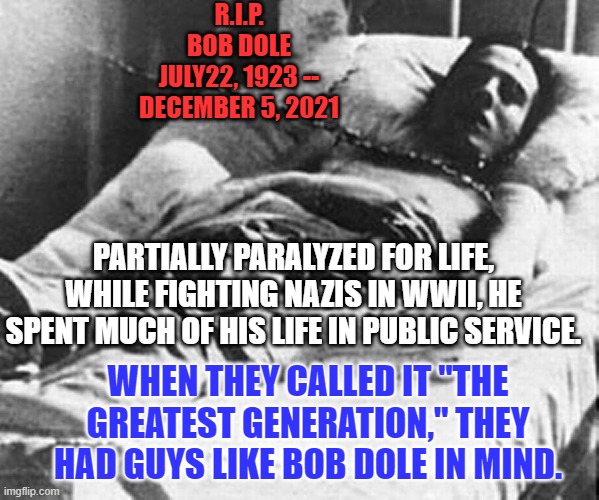 Bob Dole, An American Hero, has died. | R.I.P.
BOB DOLE
JULY22, 1923 --
DECEMBER 5, 2021; PARTIALLY PARALYZED FOR LIFE, WHILE FIGHTING NAZIS IN WWII, HE SPENT MUCH OF HIS LIFE IN PUBLIC SERVICE. WHEN THEY CALLED IT "THE GREATEST GENERATION," THEY HAD GUYS LIKE BOB DOLE IN MIND. | image tagged in politics | made w/ Imgflip meme maker