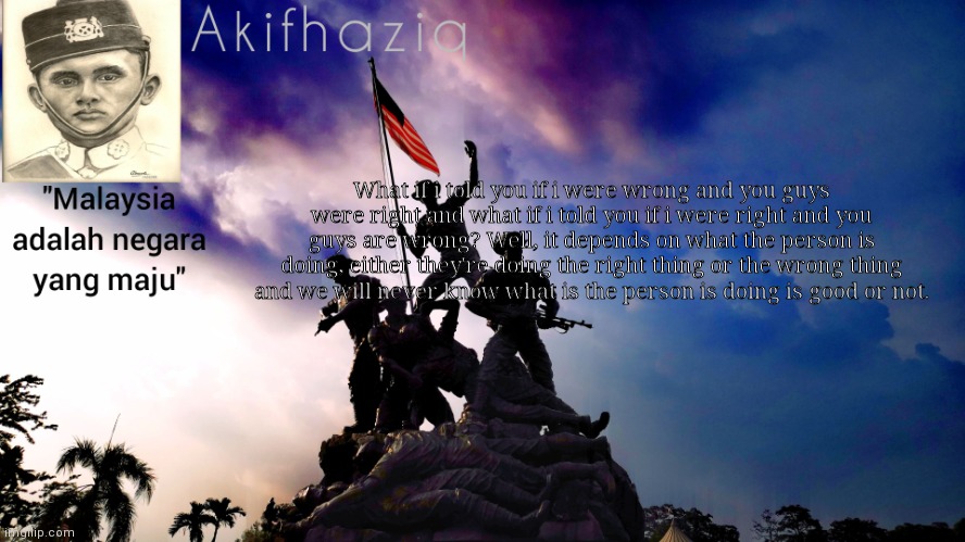 Akifhaziq malaysia template | What if i told you if i were wrong and you guys were right and what if i told you if i were right and you guys are wrong? Well, it depends on what the person is doing, either they're doing the right thing or the wrong thing and we will never know what is the person is doing is good or not. | image tagged in akifhaziq malaysia template | made w/ Imgflip meme maker