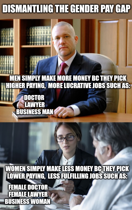 DISMANTLING THE GENDER PAY GAP; MEN SIMPLY MAKE MORE MONEY BC THEY PICK HIGHER PAYING,  MORE LUCRATIVE JOBS SUCH AS:; DOCTOR 
LAWYER
BUSINESS MAN; WOMEN SIMPLY MAKE LESS MONEY BC THEY PICK LOWER PAYING,  LESS FULFILLING JOBS SUCH AS:; FEMALE DOCTOR
FEMALE LAWYER
BUSINESS WOMAN | image tagged in funny memes | made w/ Imgflip meme maker