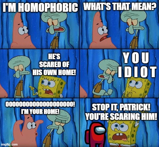 homophobia | I'M HOMOPHOBIC; WHAT'S THAT MEAN? Y O U 
I D I O T; HE'S SCARED OF HIS OWN HOME! OOOOOOOOOOOOOOOOOOOO! I'M YOUR HOME! STOP IT, PATRICK! YOU'RE SCARING HIM! | image tagged in stop it patrick you're scaring him | made w/ Imgflip meme maker
