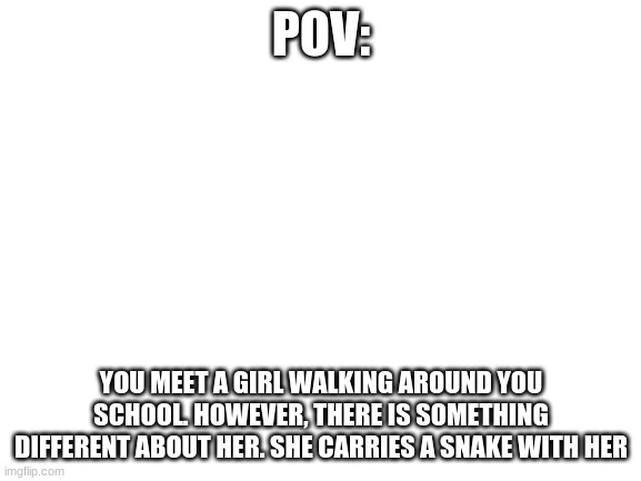 Roleplay with this. Do what you will | POV:; YOU MEET A GIRL WALKING AROUND YOU SCHOOL. HOWEVER, THERE IS SOMETHING DIFFERENT ABOUT HER. SHE CARRIES A SNAKE WITH HER | image tagged in blank white template | made w/ Imgflip meme maker