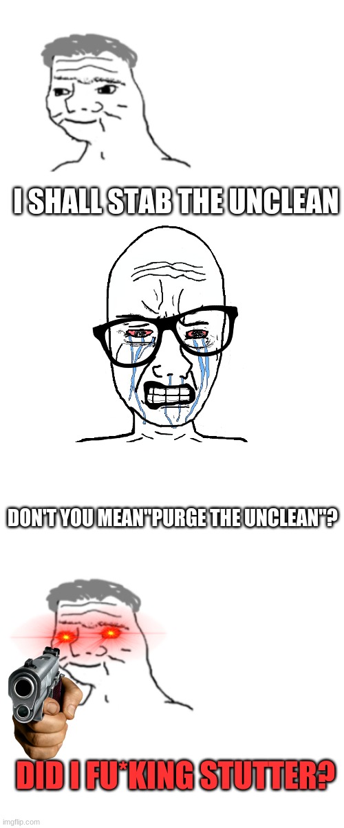 I SHALL STAB THE UNCLEAN; DON'T YOU MEAN"PURGE THE UNCLEAN"? DID I FU*KING STUTTER? | image tagged in nooo haha go brrr,blank white template | made w/ Imgflip meme maker