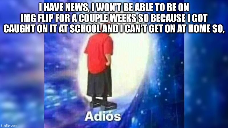 news... | I HAVE NEWS, I WON'T BE ABLE TO BE ON IMG FLIP FOR A COUPLE WEEKS SO BECAUSE I GOT CAUGHT ON IT AT SCHOOL AND I CAN'T GET ON AT HOME SO, | image tagged in adios | made w/ Imgflip meme maker