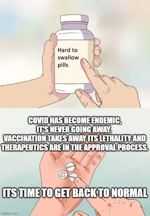 Hard To Swallow Pills | COVID HAS BECOME ENDEMIC, IT'S NEVER GOING AWAY. 
VACCINATION TAKES AWAY ITS LETHALITY AND THERAPEUTICS ARE IN THE APPROVAL PROCESS. ITS TIME TO GET BACK TO NORMAL | image tagged in memes,hard to swallow pills | made w/ Imgflip meme maker