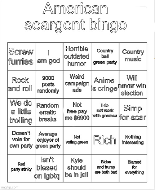 Blank Bingo | American seargent bingo; Horrible outdated humor; I am god; Country music; Screw furries; Country ball green party; Weird campaign ads; Rock and roll; Will never win election; Anime is cringe; 9000 posts randomly; I do not work with gnomes; Not free pay me $6900; We do a little trolling; Simp for scar; Random erratic breaks; Doesn’t vote for own party; Average enjoyer of green party; Nothing interesting; Rich; Not voting green; Isn’t biased on lgbtq; Blamed for everything; Red party stinky; Kyle should be in jail; Biden and trump are both bad | image tagged in blank bingo | made w/ Imgflip meme maker