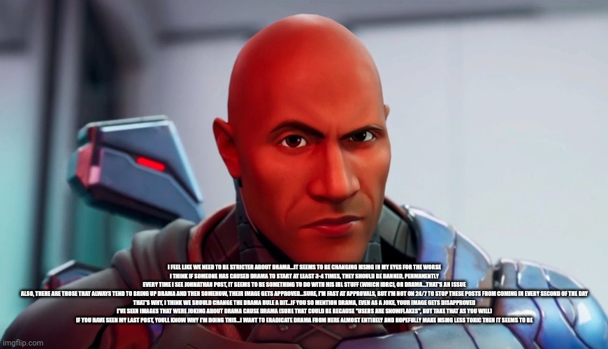 The rock eyebrow | I FEEL LIKE WE NEED TO BE STRICTER ABOUT DRAMA...IT SEEMS TO BE CHANGING MSMG IN MY EYES FOR THE WORSE

I THINK IF SOMEONE HAS CAUSED DRAMA TO START AT LEAST 3-4 TIMES, THEY SHOULD BE BANNED, PERMANENTLY

EVERY TIME I SEE JOHNATHAN POST, IT SEEMS TO BE SOMETHING TO DO WITH HIS IRL STUFF (WHICH IDRC), OR DRAMA...THAT'S AN ISSUE

ALSO, THERE ARE THOSE THAT ALWAYS TEND TO BRING UP DRAMA AND THEN SOMEHOW, THEIR IMAGE GETS APPROVED...SURE, I'M FAST AT APPROVALS, BUT I'M NOT ON 24/7 TO STOP THESE POSTS FROM COMING IN EVERY SECOND OF THE DAY

THAT'S WHY, I THINK WE SHOULD CHANGE THE DRAMA RULE A BIT...IF YOU SO MENTION DRAMA, EVEN AS A JOKE, YOUR IMAGE GETS DISAPPROVED

I'VE SEEN IMAGES THAT WERE JOKING ABOUT DRAMA CAUSE DRAMA (SURE THAT COULD BE BECAUSE "USERS ARE SNOWFLAKES", BUT TAKE THAT AS YOU WILL)

IF YOU HAVE SEEN MY LAST POST, YOULL KNOW WHY I'M DOING THIS...I WANT TO ERADICATE DRAMA FROM HERE ALMOST ENTIRELY AND HOPEFULLY MAKE MSMG LESS TOXIC THEN IT SEEMS TO BE | image tagged in the rock eyebrow | made w/ Imgflip meme maker
