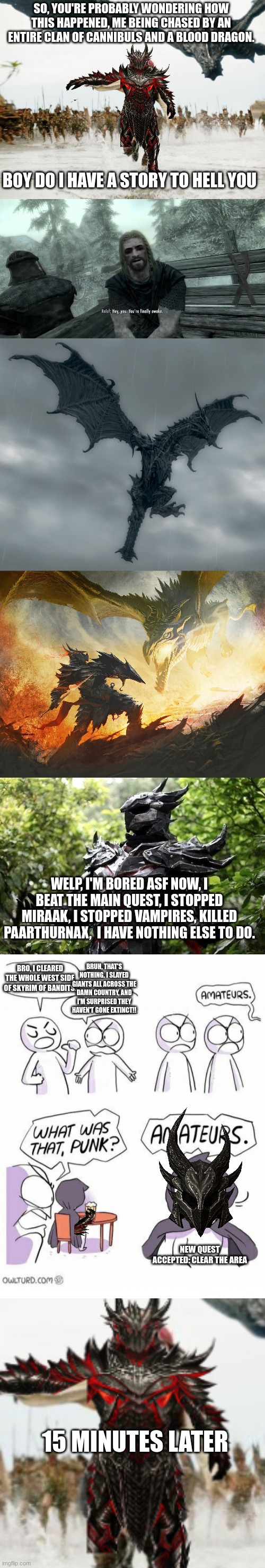 Enjoy | SO, YOU'RE PROBABLY WONDERING HOW THIS HAPPENED, ME BEING CHASED BY AN ENTIRE CLAN OF CANNIBULS AND A BLOOD DRAGON. BOY DO I HAVE A STORY TO HELL YOU; WELP, I'M BORED ASF NOW, I BEAT THE MAIN QUEST, I STOPPED MIRAAK, I STOPPED VAMPIRES, KILLED PAARTHURNAX,  I HAVE NOTHING ELSE TO DO. BRO, I CLEARED THE WHOLE WEST SIDE OF SKYRIM OF BANDITS. BRUH, THAT'S NOTHING. I SLAYED GIANTS ALL ACROSS THE DAMN COUNTRY, AND I'M SURPRISED THEY HAVEN'T GONE EXTINCT!! NEW QUEST ACCEPTED: CLEAR THE AREA; 15 MINUTES LATER | image tagged in memes,jack sparrow being chased,you're finally awake,alduin,amateurs | made w/ Imgflip meme maker