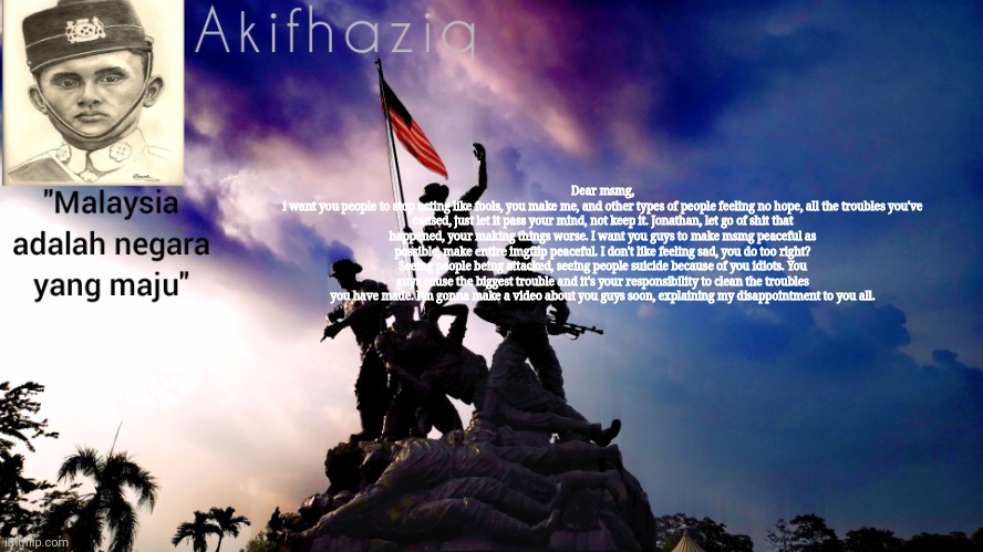 Akifhaziq malaysia template | Dear msmg,
i want you people to stop acting like fools, you make me, and other types of people feeling no hope, all the troubles you've caused, just let it pass your mind, not keep it. Jonathan, let go of shit that happened, your making things worse. I want you guys to make msmg peaceful as possible, make entire imgflip peaceful. I don't like feeling sad, you do too right? Seeing people being attacked, seeing people suicide because of you idiots. You guys cause the biggest trouble and it's your responsibility to clean the troubles you have made. I'm gonna make a video about you guys soon, explaining my disappointment to you all. | image tagged in akifhaziq malaysia template | made w/ Imgflip meme maker