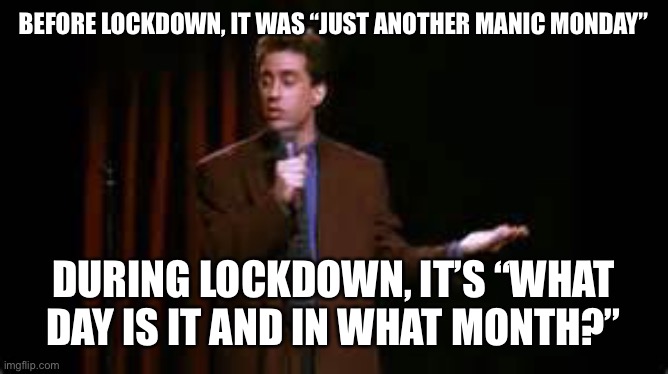 jerry seinfeld stand up | BEFORE LOCKDOWN, IT WAS “JUST ANOTHER MANIC MONDAY”; DURING LOCKDOWN, IT’S “WHAT DAY IS IT AND IN WHAT MONTH?” | image tagged in jerry seinfeld stand up | made w/ Imgflip meme maker
