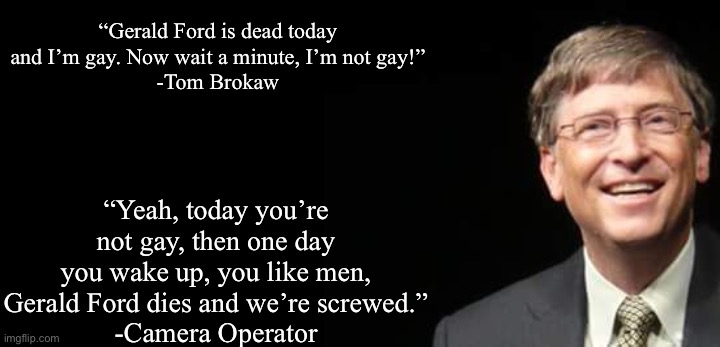 Bill Gates Fake quote | “Gerald Ford is dead today and I’m gay. Now wait a minute, I’m not gay!”
-Tom Brokaw; “Yeah, today you’re not gay, then one day you wake up, you like men, Gerald Ford dies and we’re screwed.”
-Camera Operator | image tagged in bill gates fake quote | made w/ Imgflip meme maker