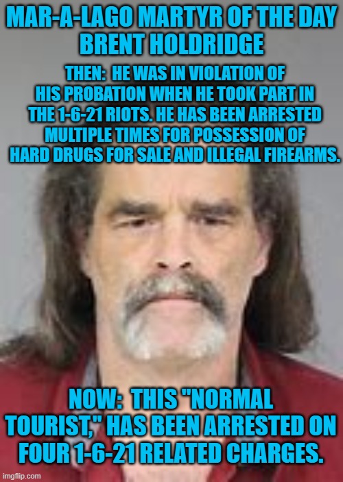 You are known by the company you keep. | MAR-A-LAGO MARTYR OF THE DAY
BRENT HOLDRIDGE; THEN:  HE WAS IN VIOLATION OF HIS PROBATION WHEN HE TOOK PART IN THE 1-6-21 RIOTS. HE HAS BEEN ARRESTED MULTIPLE TIMES FOR POSSESSION OF HARD DRUGS FOR SALE AND ILLEGAL FIREARMS. NOW:  THIS "NORMAL TOURIST," HAS BEEN ARRESTED ON FOUR 1-6-21 RELATED CHARGES. | image tagged in politics | made w/ Imgflip meme maker