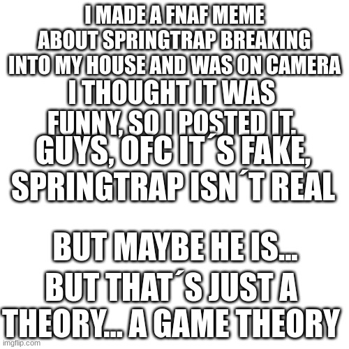 sorry for that I guess lol | I MADE A FNAF MEME ABOUT SPRINGTRAP BREAKING INTO MY HOUSE AND WAS ON CAMERA; I THOUGHT IT WAS FUNNY, SO I POSTED IT. GUYS, OFC IT´S FAKE, SPRINGTRAP ISN´T REAL; BUT MAYBE HE IS... BUT THAT´S JUST A THEORY... A GAME THEORY | image tagged in memes,blank transparent square | made w/ Imgflip meme maker