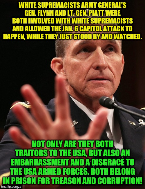 Michael Flynn | WHITE SUPREMACISTS ARMY GENERAL'S GEN. FLYNN AND LT. GEN. PIATT WERE BOTH INVOLVED WITH WHITE SUPREMACISTS AND ALLOWED THE JAN. 6 CAPITOL ATTACK TO HAPPEN, WHILE THEY JUST STOOD BY AND WATCHED. NOT ONLY ARE THEY BOTH TRAITORS TO THE USA, BUT ALSO AN EMBARRASSMENT AND A DISGRACE TO THE USA ARMED FORCES. BOTH BELONG IN PRISON FOR TREASON AND CORRUPTION! | image tagged in michael flynn | made w/ Imgflip meme maker