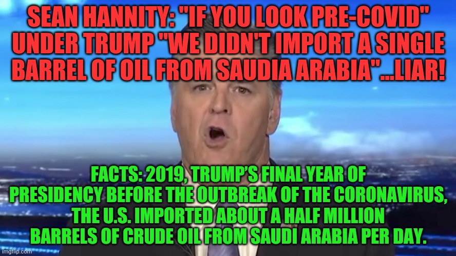 Sean Hannity | SEAN HANNITY: "IF YOU LOOK PRE-COVID" UNDER TRUMP "WE DIDN'T IMPORT A SINGLE BARREL OF OIL FROM SAUDIA ARABIA"...LIAR! FACTS: 2019, TRUMP’S FINAL YEAR OF PRESIDENCY BEFORE THE OUTBREAK OF THE CORONAVIRUS, THE U.S. IMPORTED ABOUT A HALF MILLION BARRELS OF CRUDE OIL FROM SAUDI ARABIA PER DAY. | image tagged in sean hannity | made w/ Imgflip meme maker