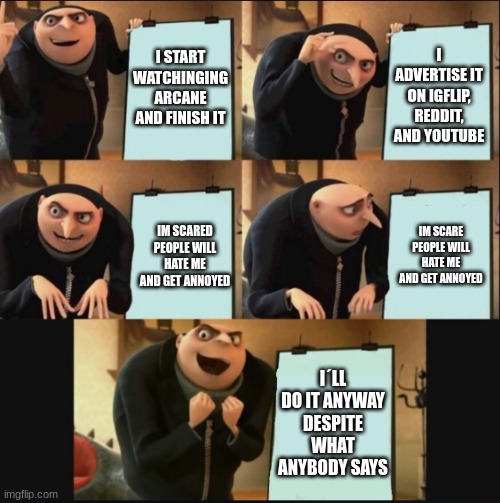 have you ever heard of arcane on netflix? |  I START WATCHINGING ARCANE AND FINISH IT; I ADVERTISE IT ON IGFLIP, REDDIT, AND YOUTUBE; IM SCARE PEOPLE WILL HATE ME AND GET ANNOYED; IM SCARED PEOPLE WILL HATE ME AND GET ANNOYED; I´LL DO IT ANYWAY DESPITE WHAT ANYBODY SAYS | image tagged in 5 panel gru meme | made w/ Imgflip meme maker