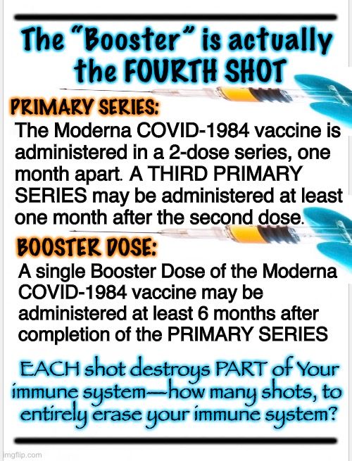 THEY change the Definitions, to make it SOUND better.  That WORKS, as long as You Don’t Care about the TRUTH | The “Booster” is actually 
the FOURTH SHOT; PRIMARY SERIES:; The Moderna COVID-1984 vaccine is
administered in a 2-dose series, one
month apart. A THIRD PRIMARY
SERIES may be administered at least
one month after the second dose. BOOSTER DOSE:; A single Booster Dose of the Moderna
COVID-1984 vaccine may be
administered at least 6 months after 
completion of the PRIMARY SERIES; EACH shot destroys PART of Your
immune system—how many shots, to 
entirely erase your immune system? | image tagged in memes,ade,antibody dependment enhancement,its a bioweapon,thats what bioweapons do,evil people make and inject it | made w/ Imgflip meme maker