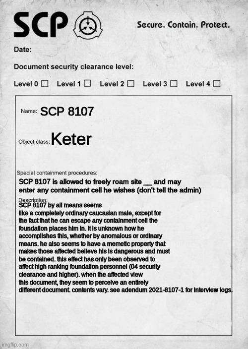 SCP 8107 "Houdini" | SCP 8107; Keter; SCP 8107 is allowed to freely roam site __ and may enter any containment cell he wishes (don't tell the admin); SCP 8107 by all means seems like a completely ordinary caucasian male, except for the fact that he can escape any containment cell the foundation places him in. it is unknown how he accomplishes this, whether by anomalous or ordinary means. he also seems to have a memetic property that makes those affected believe his is dangerous and must be contained. this effect has only been observed to affect high ranking foundation personnel (04 security clearance and higher). when the affected view this document, they seem to perceive an entirely different document. contents vary. see addendum 2021-8107-1 for interview logs. | image tagged in scp document | made w/ Imgflip meme maker
