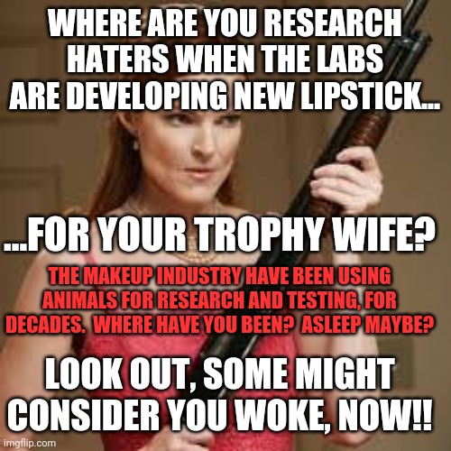 All upset about medical research on animals, but says nothing about the skin care/make up industry! Go listen to some Skinnypupp | WHERE ARE YOU RESEARCH HATERS WHEN THE LABS ARE DEVELOPING NEW LIPSTICK... ...FOR YOUR TROPHY WIFE? THE MAKEUP INDUSTRY HAVE BEEN USING ANIMALS FOR RESEARCH AND TESTING, FOR DECADES.  WHERE HAVE YOU BEEN?  ASLEEP MAYBE? LOOK OUT, SOME MIGHT CONSIDER YOU WOKE, NOW!! | image tagged in wife with a shotgun | made w/ Imgflip meme maker