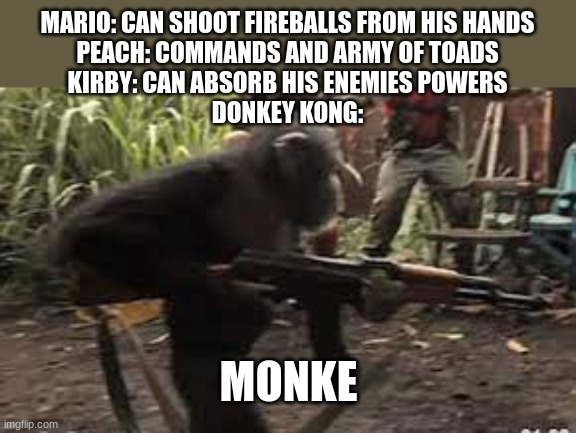 Monke | MARIO: CAN SHOOT FIREBALLS FROM HIS HANDS

PEACH: COMMANDS AND ARMY OF TOADS

KIRBY: CAN ABSORB HIS ENEMIES POWERS

DONKEY KONG:; MONKE | image tagged in monke,donke kong,why are you reading the tags | made w/ Imgflip meme maker