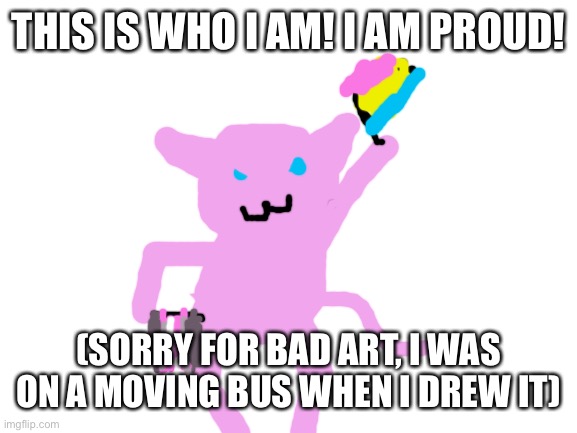 I am who I am. Stuff… hit the fan over the past few days. But I’m here and it was just a jerk. | THIS IS WHO I AM! I AM PROUD! (SORRY FOR BAD ART, I WAS ON A MOVING BUS WHEN I DREW IT) | image tagged in blank white template | made w/ Imgflip meme maker