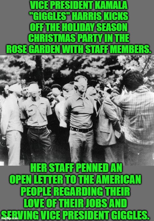 Yep | VICE PRESIDENT KAMALA "GIGGLES" HARRIS KICKS OFF THE HOLIDAY SEASON CHRISTMAS PARTY IN THE ROSE GARDEN WITH STAFF MEMBERS. HER STAFF PENNED AN OPEN LETTER TO THE AMERICAN PEOPLE REGARDING THEIR LOVE OF THEIR JOBS AND SERVING VICE PRESIDENT GIGGLES. | made w/ Imgflip meme maker