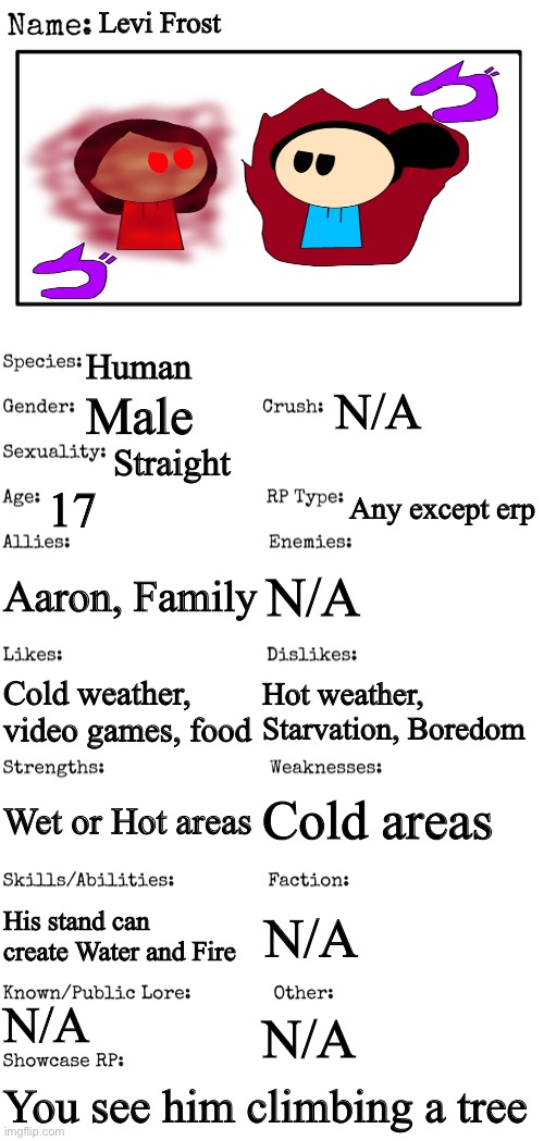 This is my thing for the FOC contest | Levi Frost; Human; N/A; Male; Straight; 17; Any except erp; Aaron, Family; N/A; Hot weather, Starvation, Boredom; Cold weather, video games, food; Cold areas; Wet or Hot areas; His stand can create Water and Fire; N/A; N/A; N/A; You see him climbing a tree | image tagged in new oc showcase for rp stream,foc contest | made w/ Imgflip meme maker