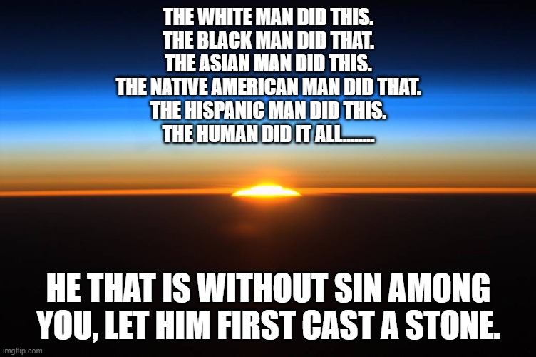 THE WHITE MAN DID THIS.
THE BLACK MAN DID THAT.
THE ASIAN MAN DID THIS.
THE NATIVE AMERICAN MAN DID THAT.
THE HISPANIC MAN DID THIS.
THE HUMAN DID IT ALL........ HE THAT IS WITHOUT SIN AMONG YOU, LET HIM FIRST CAST A STONE. | made w/ Imgflip meme maker