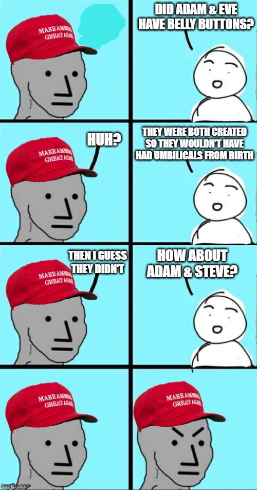 I'm just straight trolling here. But really why do all the paintings give them belly buttons? | DID ADAM & EVE HAVE BELLY BUTTONS? THEY WERE BOTH CREATED SO THEY WOULDN'T HAVE HAD UMBILICALS FROM BIRTH; HUH? HOW ABOUT ADAM & STEVE? THEN I GUESS THEY DIDN'T | image tagged in maga npc an an0nym0us template,memes,adam and eve,adam and steve,bible,creationism | made w/ Imgflip meme maker