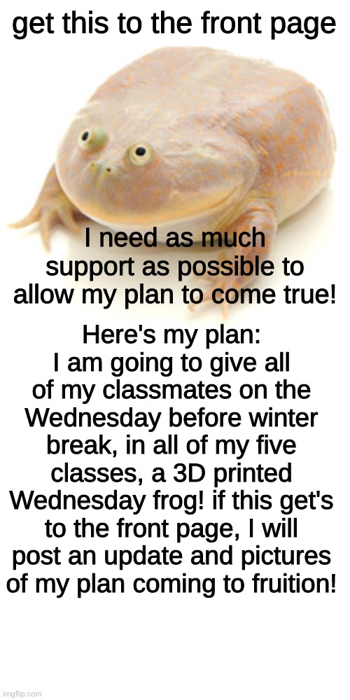 lets do it! |  get this to the front page; I need as much support as possible to allow my plan to come true! Here's my plan: I am going to give all of my classmates on the Wednesday before winter break, in all of my five classes, a 3D printed Wednesday frog! if this get's to the front page, I will post an update and pictures of my plan coming to fruition! | image tagged in it is wednesday my dudes | made w/ Imgflip meme maker