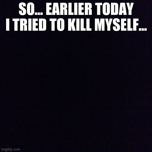 Black screen  | SO... EARLIER TODAY I TRIED TO KILL MYSELF... | image tagged in black screen | made w/ Imgflip meme maker