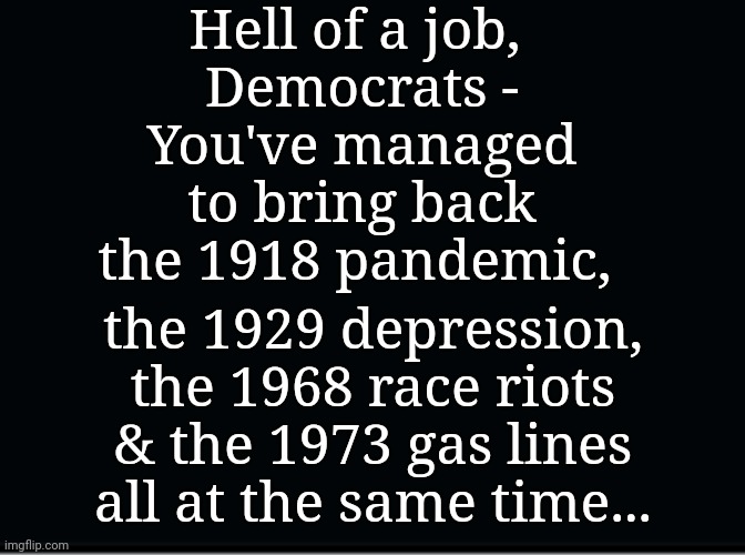 Democrats Disaster | Hell of a job, 
Democrats -
You've managed to bring back the 1918 pandemic, the 1929 depression, the 1968 race riots & the 1973 gas lines all at the same time... | image tagged in pandemic,race,riots,depression,gas,lines | made w/ Imgflip meme maker