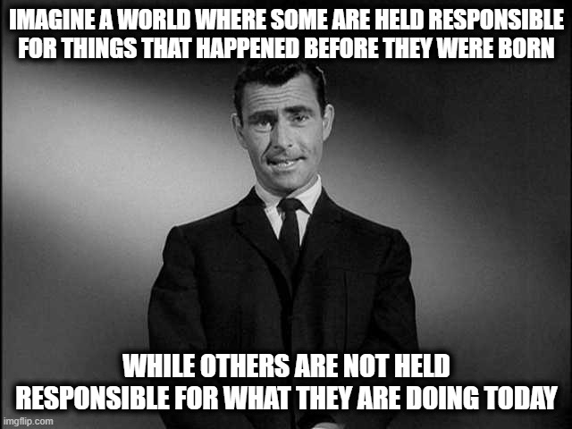 The Twilight Zone | IMAGINE A WORLD WHERE SOME ARE HELD RESPONSIBLE FOR THINGS THAT HAPPENED BEFORE THEY WERE BORN; WHILE OTHERS ARE NOT HELD RESPONSIBLE FOR WHAT THEY ARE DOING TODAY | image tagged in rod serling twilight zone | made w/ Imgflip meme maker