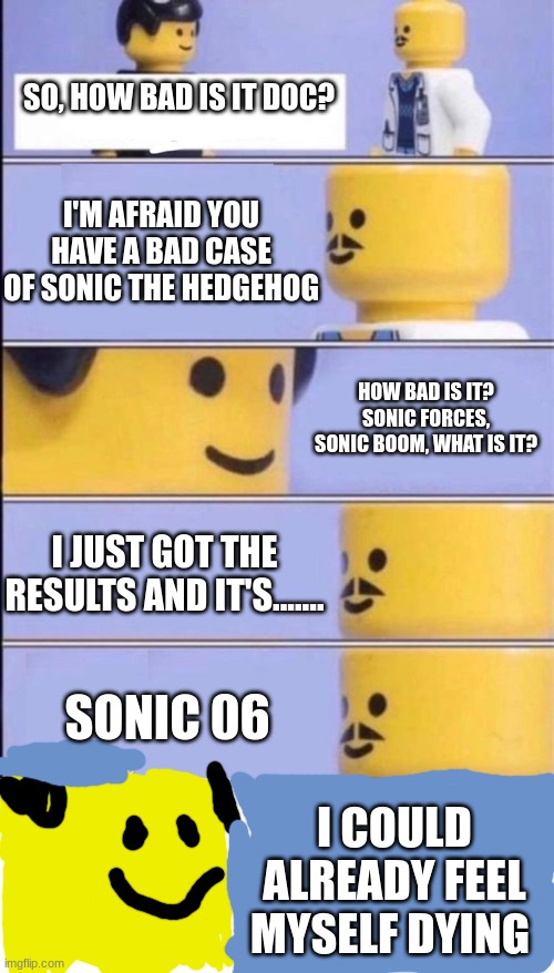 if the sonic franchise was a disease | SO, HOW BAD IS IT DOC? I'M AFRAID YOU HAVE A BAD CASE OF SONIC THE HEDGEHOG; HOW BAD IS IT? SONIC FORCES, SONIC BOOM, WHAT IS IT? I JUST GOT THE RESULTS AND IT'S....... SONIC 06; I COULD ALREADY FEEL MYSELF DYING | image tagged in lego doctor higher quality,sonic the hedgehog,gaming | made w/ Imgflip meme maker