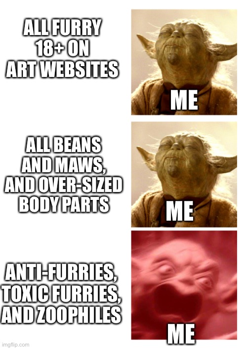 “I don’t judge anyone for what they like. But if you like hurting others, that’s a different story” | ALL FURRY 18+ ON ART WEBSITES; ME; ALL BEANS AND MAWS, AND OVER-SIZED BODY PARTS; ME; ANTI-FURRIES, TOXIC FURRIES, AND ZOOPHILES; ME | image tagged in yoda calm angry,furry,furry memes,the furry fandom | made w/ Imgflip meme maker