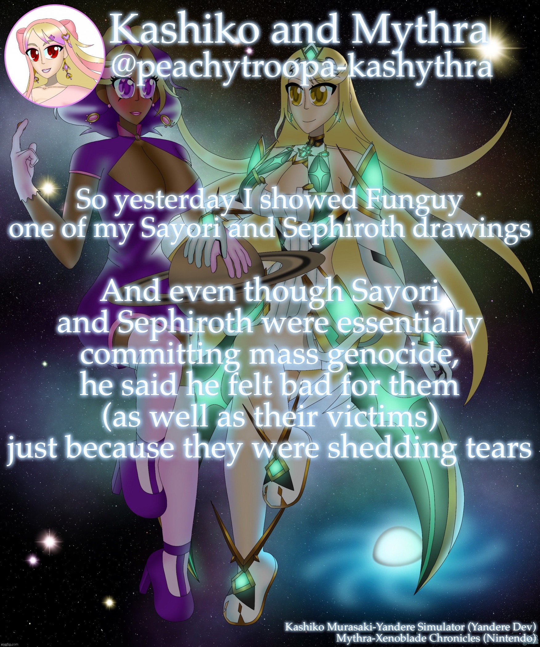 Link in comments (also this feels ironic af) | So yesterday I showed Funguy one of my Sayori and Sephiroth drawings; And even though Sayori and Sephiroth were essentially committing mass genocide, he said he felt bad for them (as well as their victims) just because they were shedding tears | image tagged in kashiko murasaki and mythra | made w/ Imgflip meme maker