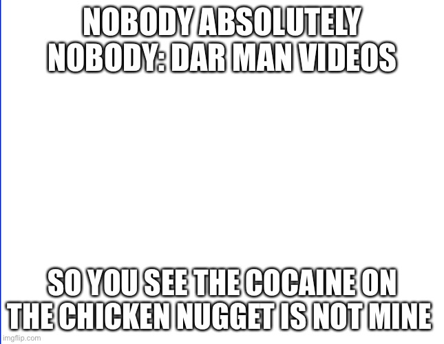 wite screen | NOBODY ABSOLUTELY NOBODY: DAR MAN VIDEOS; SO YOU SEE THE COCAINE ON THE CHICKEN NUGGET IS NOT MINE | image tagged in wite screen | made w/ Imgflip meme maker