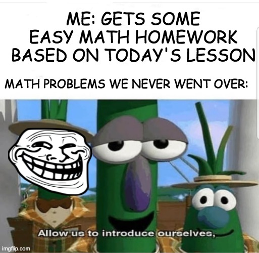 Math is Cruel |  ME: GETS SOME EASY MATH HOMEWORK BASED ON TODAY'S LESSON; MATH PROBLEMS WE NEVER WENT OVER: | image tagged in math,unfair,veggietales,school sucks | made w/ Imgflip meme maker