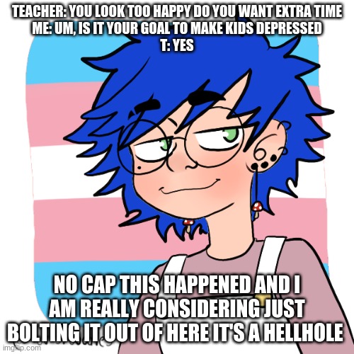 shitcrew | TEACHER: YOU LOOK TOO HAPPY DO YOU WANT EXTRA TIME
ME: UM, IS IT YOUR GOAL TO MAKE KIDS DEPRESSED
T: YES; NO CAP THIS HAPPENED AND I AM REALLY CONSIDERING JUST BOLTING IT OUT OF HERE IT'S A HELLHOLE | image tagged in shitcrew | made w/ Imgflip meme maker
