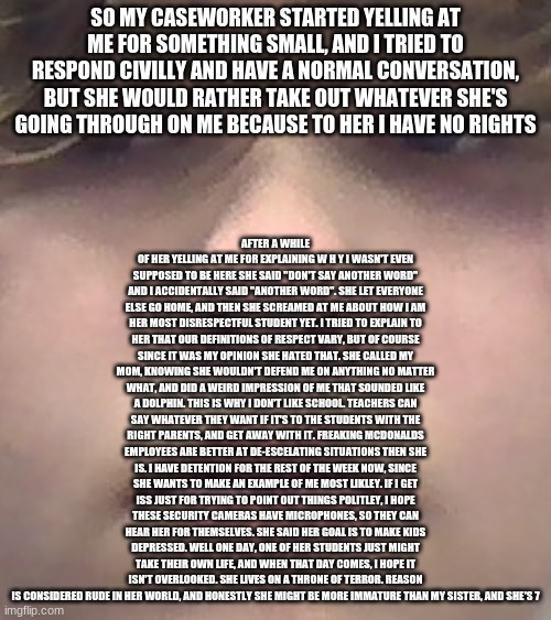 a rant because i am tired, crying, and this close to snapping | AFTER A WHILE OF HER YELLING AT ME FOR EXPLAINING W H Y I WASN'T EVEN SUPPOSED TO BE HERE SHE SAID "DON'T SAY ANOTHER WORD" AND I ACCIDENTALLY SAID "ANOTHER WORD". SHE LET EVERYONE ELSE GO HOME, AND THEN SHE SCREAMED AT ME ABOUT HOW I AM HER MOST DISRESPECTFUL STUDENT YET. I TRIED TO EXPLAIN TO HER THAT OUR DEFINITIONS OF RESPECT VARY, BUT OF COURSE SINCE IT WAS MY OPINION SHE HATED THAT. SHE CALLED MY MOM, KNOWING SHE WOULDN'T DEFEND ME ON ANYTHING NO MATTER WHAT, AND DID A WEIRD IMPRESSION OF ME THAT SOUNDED LIKE A DOLPHIN. THIS IS WHY I DON'T LIKE SCHOOL. TEACHERS CAN SAY WHATEVER THEY WANT IF IT'S TO THE STUDENTS WITH THE RIGHT PARENTS, AND GET AWAY WITH IT. FREAKING MCDONALDS EMPLOYEES ARE BETTER AT DE-ESCELATING SITUATIONS THEN SHE IS. I HAVE DETENTION FOR THE REST OF THE WEEK NOW, SINCE SHE WANTS TO MAKE AN EXAMPLE OF ME MOST LIKLEY. IF I GET ISS JUST FOR TRYING TO POINT OUT THINGS POLITLEY, I HOPE THESE SECURITY CAMERAS HAVE MICROPHONES, SO THEY CAN HEAR HER FOR THEMSELVES. SHE SAID HER GOAL IS TO MAKE KIDS DEPRESSED. WELL ONE DAY, ONE OF HER STUDENTS JUST MIGHT TAKE THEIR OWN LIFE, AND WHEN THAT DAY COMES, I HOPE IT ISN'T OVERLOOKED. SHE LIVES ON A THRONE OF TERROR. REASON IS CONSIDERED RUDE IN HER WORLD, AND HONESTLY SHE MIGHT BE MORE IMMATURE THAN MY SISTER, AND SHE'S 7; SO MY CASEWORKER STARTED YELLING AT ME FOR SOMETHING SMALL, AND I TRIED TO RESPOND CIVILLY AND HAVE A NORMAL CONVERSATION, BUT SHE WOULD RATHER TAKE OUT WHATEVER SHE'S GOING THROUGH ON ME BECAUSE TO HER I HAVE NO RIGHTS | made w/ Imgflip meme maker