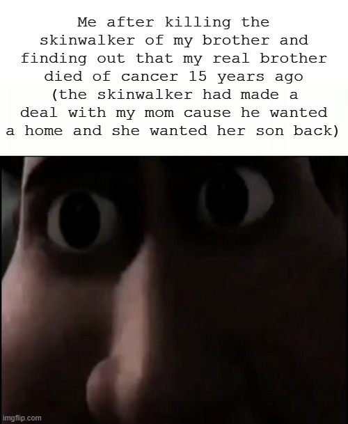 Titan Staring | Me after killing the skinwalker of my brother and finding out that my real brother died of cancer 15 years ago (the skinwalker had made a deal with my mom cause he wanted a home and she wanted her son back) | image tagged in titan staring | made w/ Imgflip meme maker