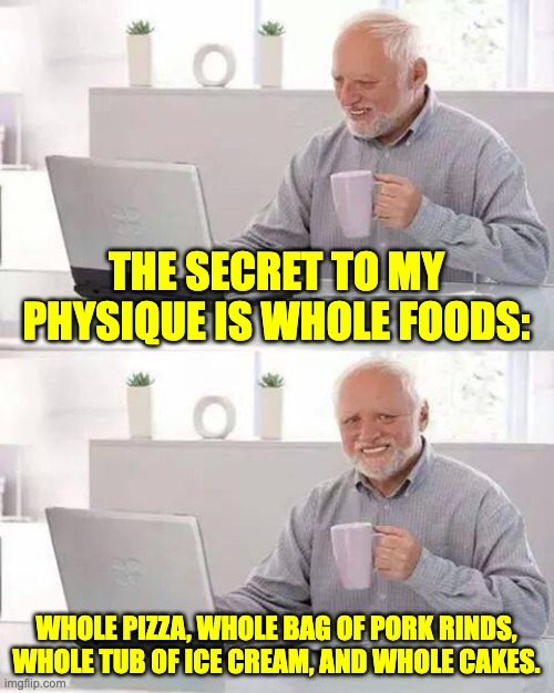 Whole foods | THE SECRET TO MY PHYSIQUE IS WHOLE FOODS:; WHOLE PIZZA, WHOLE BAG OF PORK RINDS, WHOLE TUB OF ICE CREAM, AND WHOLE CAKES. | image tagged in memes,hide the pain harold | made w/ Imgflip meme maker