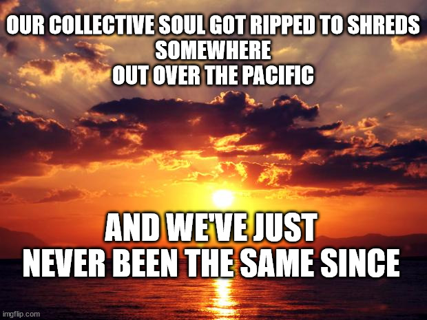 Sunset |  OUR COLLECTIVE SOUL GOT RIPPED TO SHREDS
SOMEWHERE
OUT OVER THE PACIFIC; AND WE'VE JUST NEVER BEEN THE SAME SINCE | image tagged in sunset | made w/ Imgflip meme maker