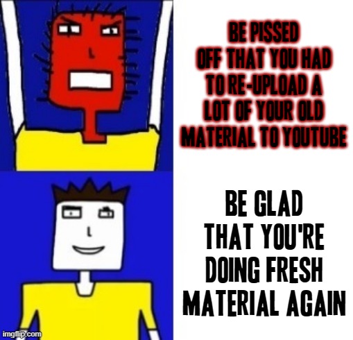 That's all i can say for this meme frankly lol | BE PISSED OFF THAT YOU HAD TO RE-UPLOAD A LOT OF YOUR OLD MATERIAL TO YOUTUBE; BE GLAD THAT YOU'RE DOING FRESH MATERIAL AGAIN | image tagged in microsoft sam hotline bling,memes,youtube,relatable | made w/ Imgflip meme maker