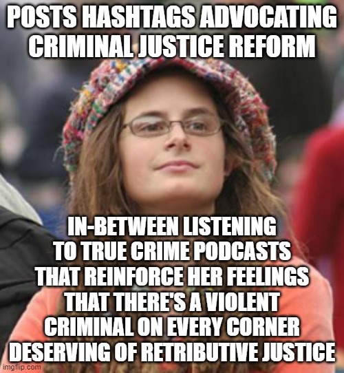 When You Only Superficially Believe In Restorative Justice | POSTS HASHTAGS ADVOCATING CRIMINAL JUSTICE REFORM; IN-BETWEEN LISTENING TO TRUE CRIME PODCASTS THAT REINFORCE HER FEELINGS THAT THERE'S A VIOLENT CRIMINAL ON EVERY CORNER DESERVING OF RETRIBUTIVE JUSTICE | image tagged in crime,restorative justice,turn the other cheek,retributive justice,eye for an eye,justice | made w/ Imgflip meme maker
