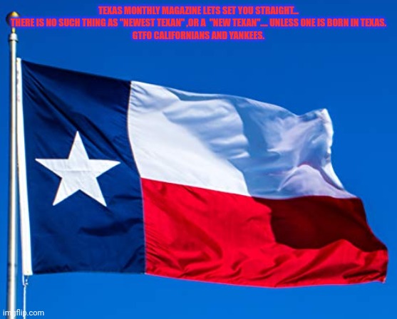 Flag of The Republic | TEXAS MONTHLY MAGAZINE LETS SET YOU STRAIGHT... THERE IS NO SUCH THING AS "NEWEST TEXAN" ,OR A  "NEW TEXAN".... UNLESS ONE IS BORN IN TEXAS.
GTFO CALIFORNIANS AND YANKEES. | image tagged in flag of the republic,texas,gtfo,go home californians,republicans | made w/ Imgflip meme maker