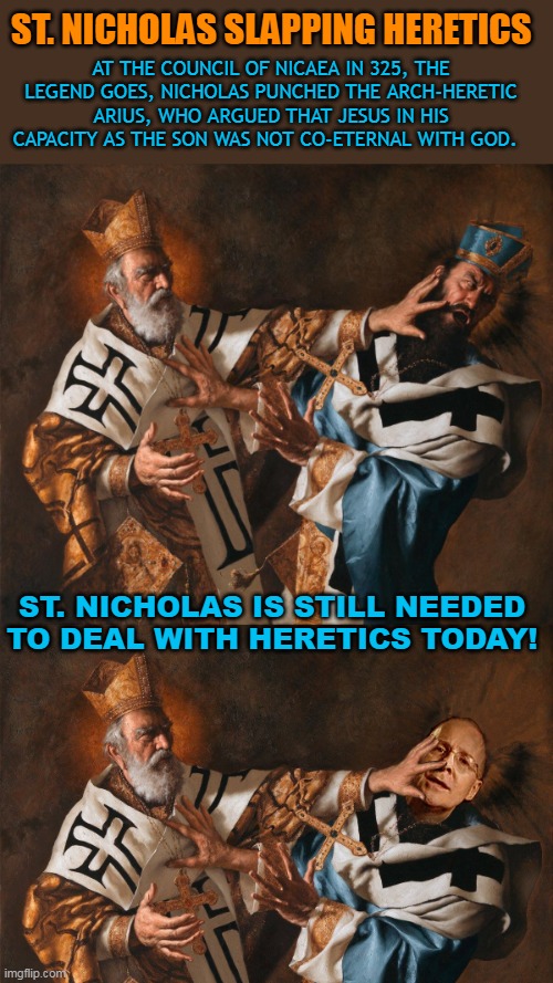ST. NICHOLAS SLAPPING HERETICS; AT THE COUNCIL OF NICAEA IN 325, THE LEGEND GOES, NICHOLAS PUNCHED THE ARCH-HERETIC ARIUS, WHO ARGUED THAT JESUS IN HIS CAPACITY AS THE SON WAS NOT CO-ETERNAL WITH GOD. ST. NICHOLAS IS STILL NEEDED TO DEAL WITH HERETICS TODAY! | made w/ Imgflip meme maker