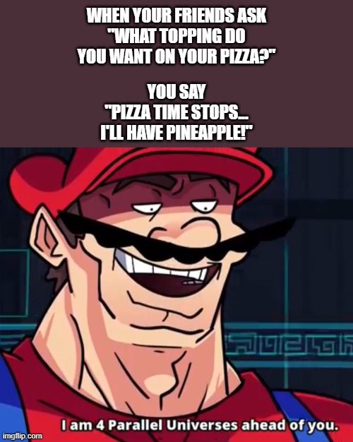 Beat them to it. | WHEN YOUR FRIENDS ASK
"WHAT TOPPING DO YOU WANT ON YOUR PIZZA?"; YOU SAY
"PIZZA TIME STOPS...
I'LL HAVE PINEAPPLE!" | image tagged in i am 4 parallel universes ahead of you,memes,pizza time stops,pineapple,toppings | made w/ Imgflip meme maker