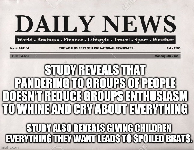 newspaper | STUDY REVEALS THAT PANDERING TO GROUPS OF PEOPLE DOESN'T REDUCE GROUPS ENTHUSIASM TO WHINE AND CRY ABOUT EVERYTHING; STUDY ALSO REVEALS GIVING CHILDREN EVERYTHING THEY WANT LEADS TO SPOILED BRATS. | image tagged in newspaper | made w/ Imgflip meme maker