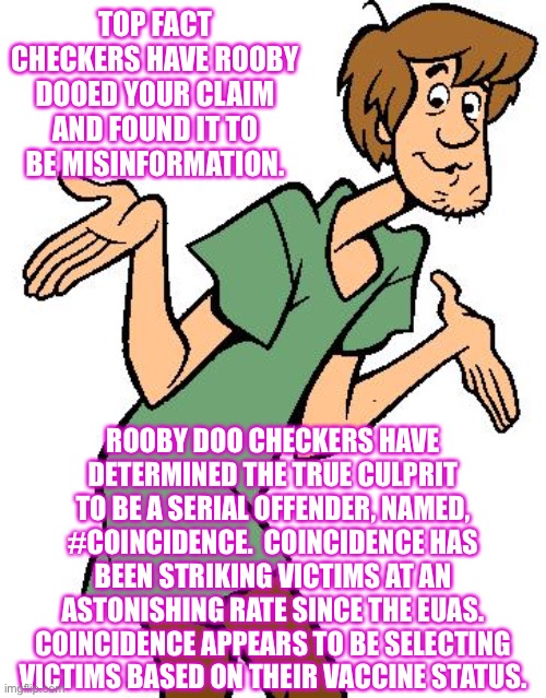 #coincidence strikes again | TOP FACT CHECKERS HAVE ROOBY DOOED YOUR CLAIM AND FOUND IT TO BE MISINFORMATION. ROOBY DOO CHECKERS HAVE DETERMINED THE TRUE CULPRIT TO BE A SERIAL OFFENDER, NAMED, #COINCIDENCE.  COINCIDENCE HAS BEEN STRIKING VICTIMS AT AN ASTONISHING RATE SINCE THE EUAS.
COINCIDENCE APPEARS TO BE SELECTING VICTIMS BASED ON THEIR VACCINE STATUS. | image tagged in shaggy from scooby doo | made w/ Imgflip meme maker